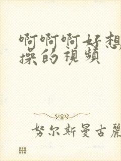 啊啊啊好想被狂操的视频