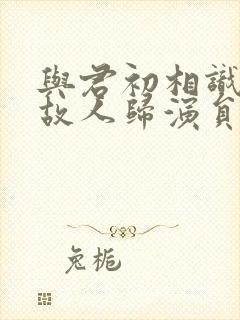 与君初相识犹如故人归演员表封面