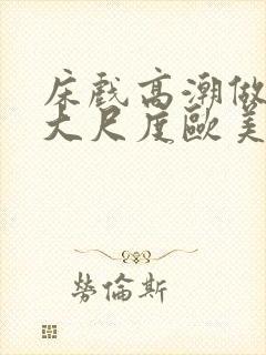 床戏高潮做进去大尺度欧美