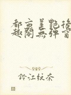 都市美艳后宫笔趣阁无弹窗