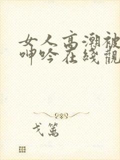 女人高潮被爽到呻吟在线观看