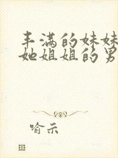 丰满的妹妹引诱她姐姐的男