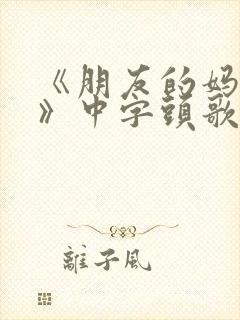 《朋友的妈妈5》中字头歌词华丽的外出