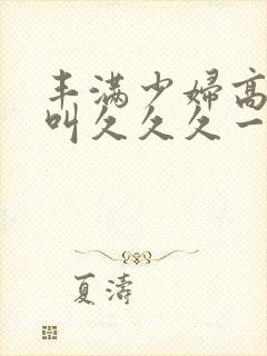 丰满少妇高潮惨叫久久久一