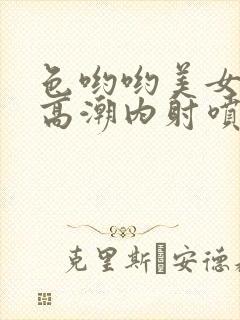 色哟哟美女中出高潮内射喷白浆喷水