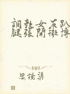 调教女友趴下把腿张开微博封面