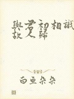 与君初相识犹若故人归