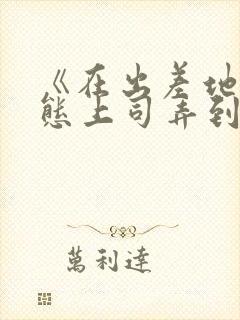 《在出差地被变态上司弄到有感觉的女职员