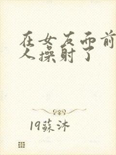在女友面前被男人操射了封面