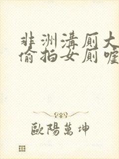 非洲沟厕大尺度偷拍女厕嘘嘘