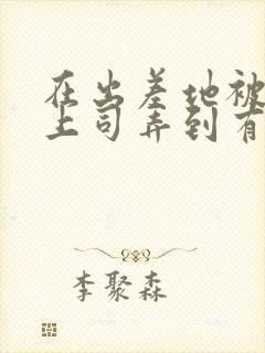 在出差地被变态上司弄到有感觉的女封面