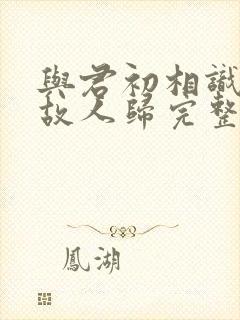 与君初相识犹如故人归完整短剧