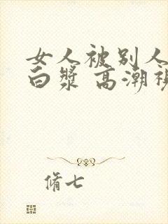 女人被别人操出白浆 高潮视频