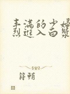 丰满的少妇被猛烈进入白浆91