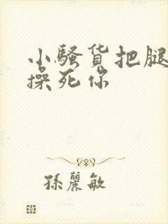 小骚货把腿张开操死你