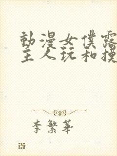 动漫女仆露出给主人玩和摸网站