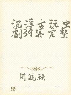 沉浮古玩虫电视剧39集完整版