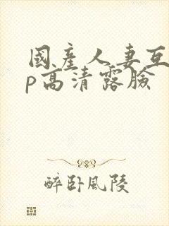 国产人妻互换4p高清露脸