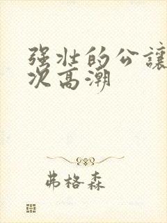 强壮的公让我次次高潮