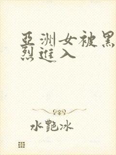 亚洲女被黑人猛烈进入