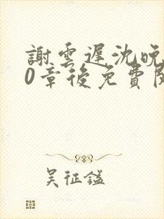 谢云迟沈晚梨20章后免费阅读