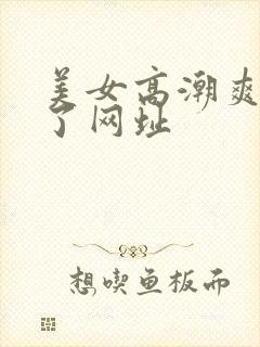 美女高潮爽到爆了网址