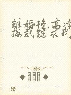 离婚后,高冷女总裁跪求我原谅