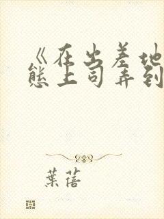 《在出差地被变态上司弄到有感觉的