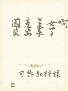 国产美女啊啊啊爽出来了