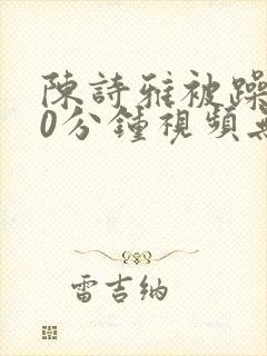 陈诗雅被躁120分钟视频无删减版