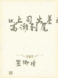 w上司出差连续高潮到尾