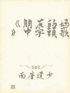 《朋友的妈妈4》中字头歌词华丽的外