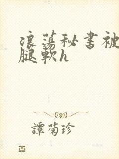 浪荡秘书被啪到腿软h