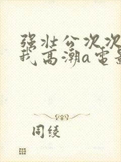 强壮公次次弄得我高潮a电影