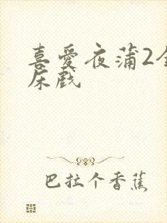 喜爱夜蒲2全肉床戏