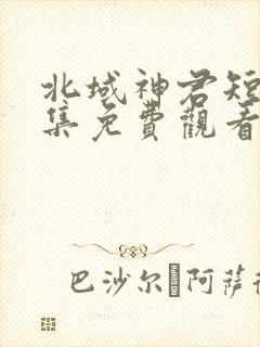 北域神君短剧全集免费观看