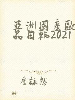 亚洲国产欧美精品日韩2021