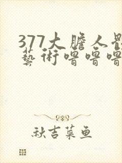 377大胆人体艺术噜噜噜