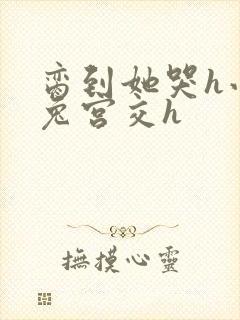 脔到她哭h小白兔宫交h