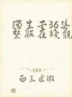 独生子36集完整版在线观看西瓜