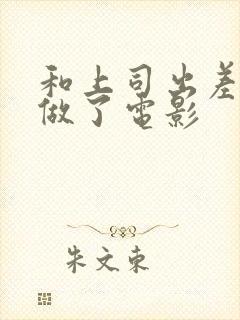 和上司出差被强做了电影