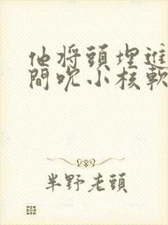 他将头埋进双腿间吮小核软件