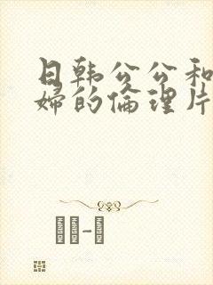 日韩公公和儿媳妇的伦理片