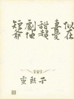 短剧甜妻似火霍爷他超爱在线观看