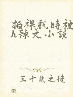 拍裸戏时被c了h辣文小说