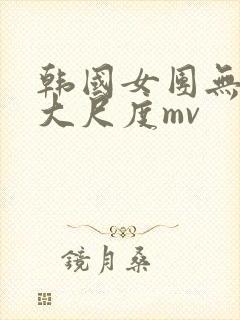 韩国女团无删减大尺度mv