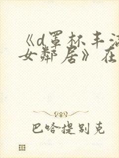 《d罩杯丰满的女邻居》在线观看完整