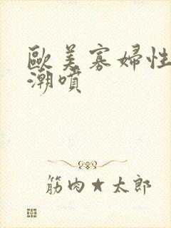 欧美寡妇性猛交潮喷