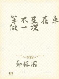 等不及在车里先做一次