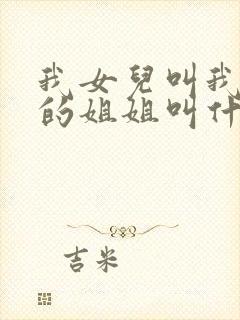 我女儿叫我爸爸的姐姐叫什么